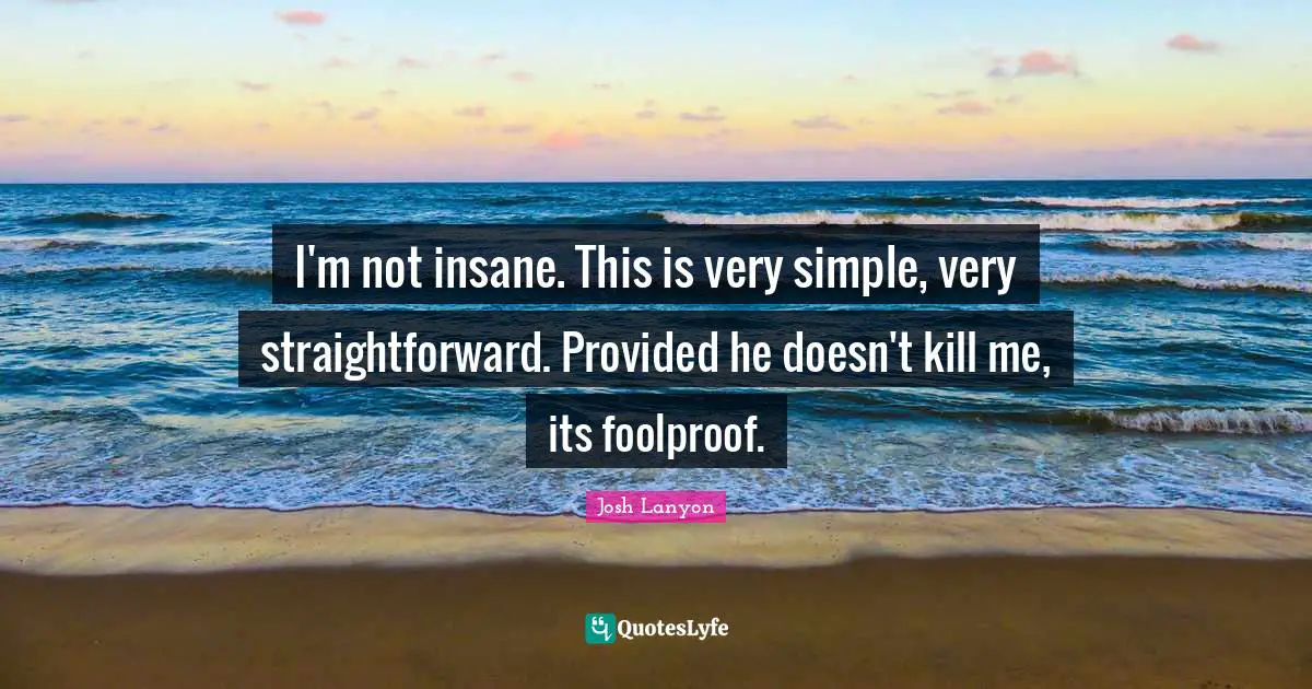 I'm not insane. This is very simple, very straightforward. Provided he doesn't kill me, its foolproof.