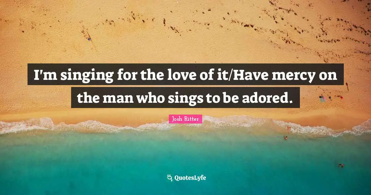 I'm singing for the love of it/Have mercy on the man who sings to be adored.