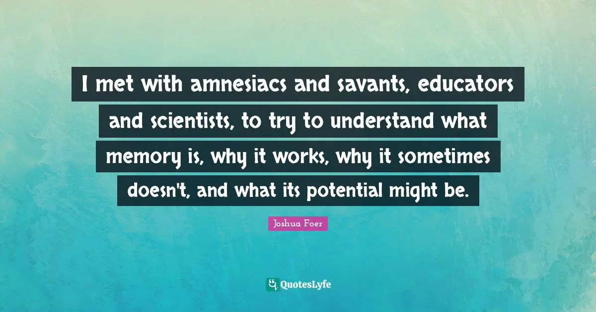 I met with amnesiacs and savants, educators and scientists, to try to understand what memory is, why it works, why it sometimes doesn't, and what its potential might be.