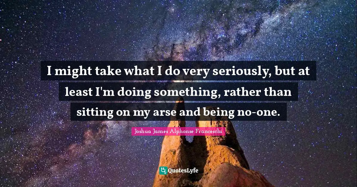 I might take what I do very seriously, but at least I'm doing something, rather than sitting on my arse and being no-one.