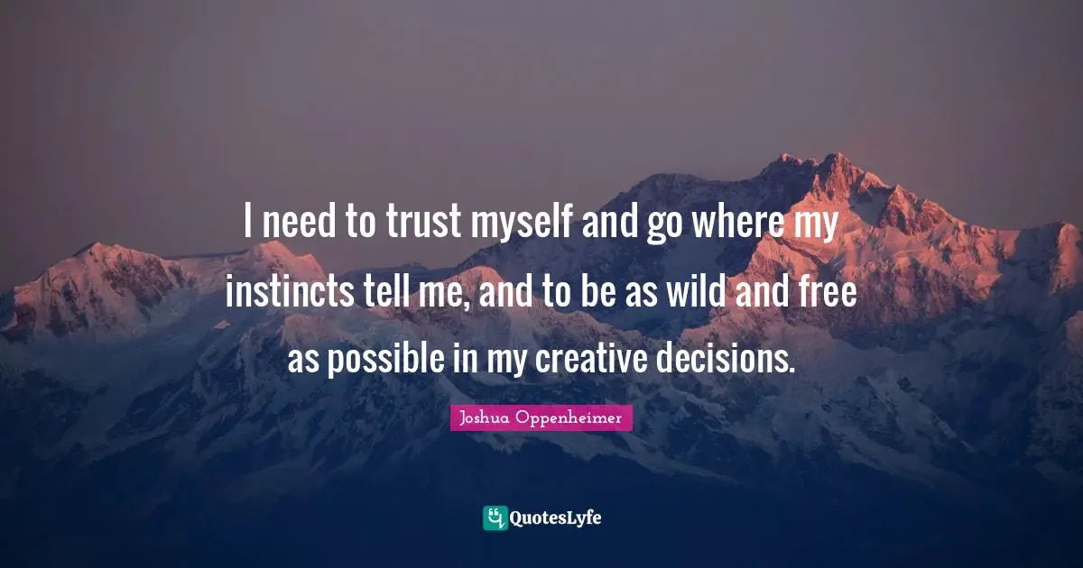 I need to trust myself and go where my instincts tell me, and to be as wild and free as possible in my creative decisions.