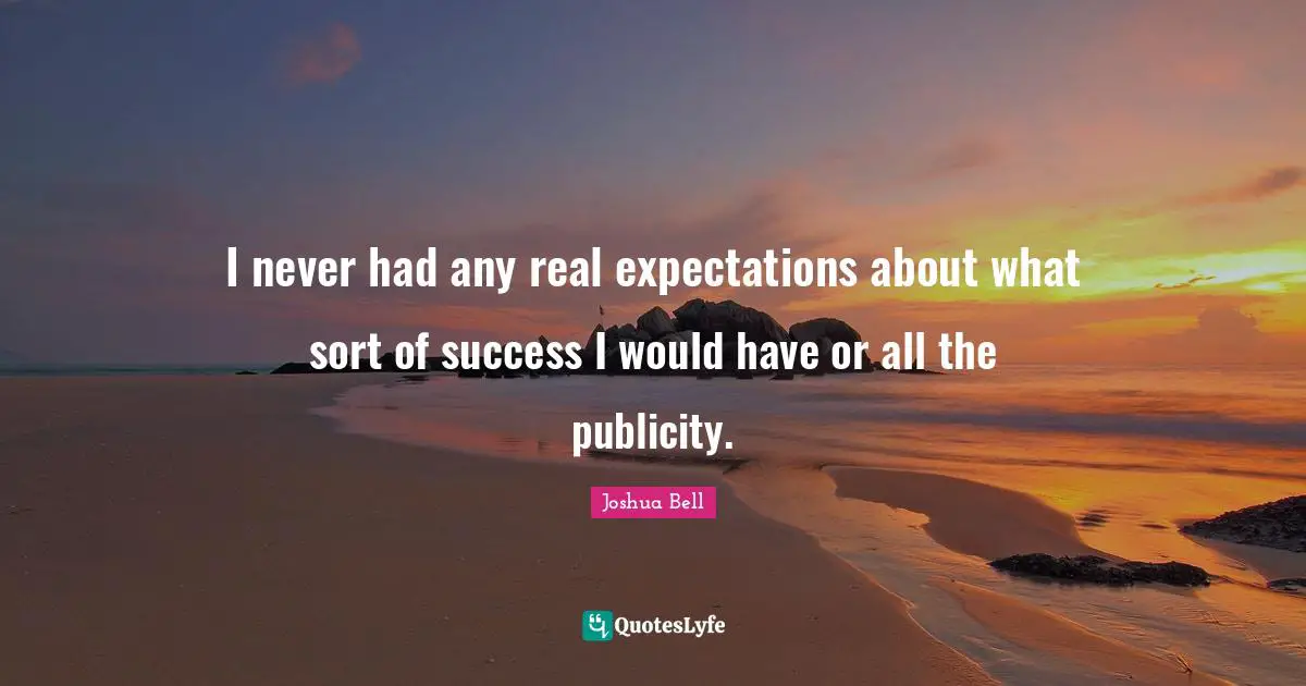 I never had any real expectations about what sort of success I would have or all the publicity.