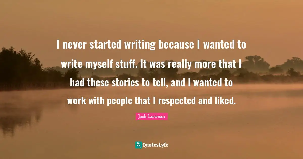 I never started writing because I wanted to write myself stuff. It was really more that I had these stories to tell, and I wanted to work with people that I respected and liked.