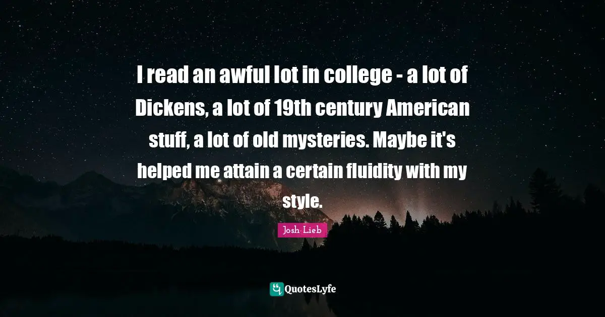 I read an awful lot in college - a lot of Dickens, a lot of 19th century American stuff, a lot of old mysteries. Maybe it's helped me attain a certain fluidity with my style.
