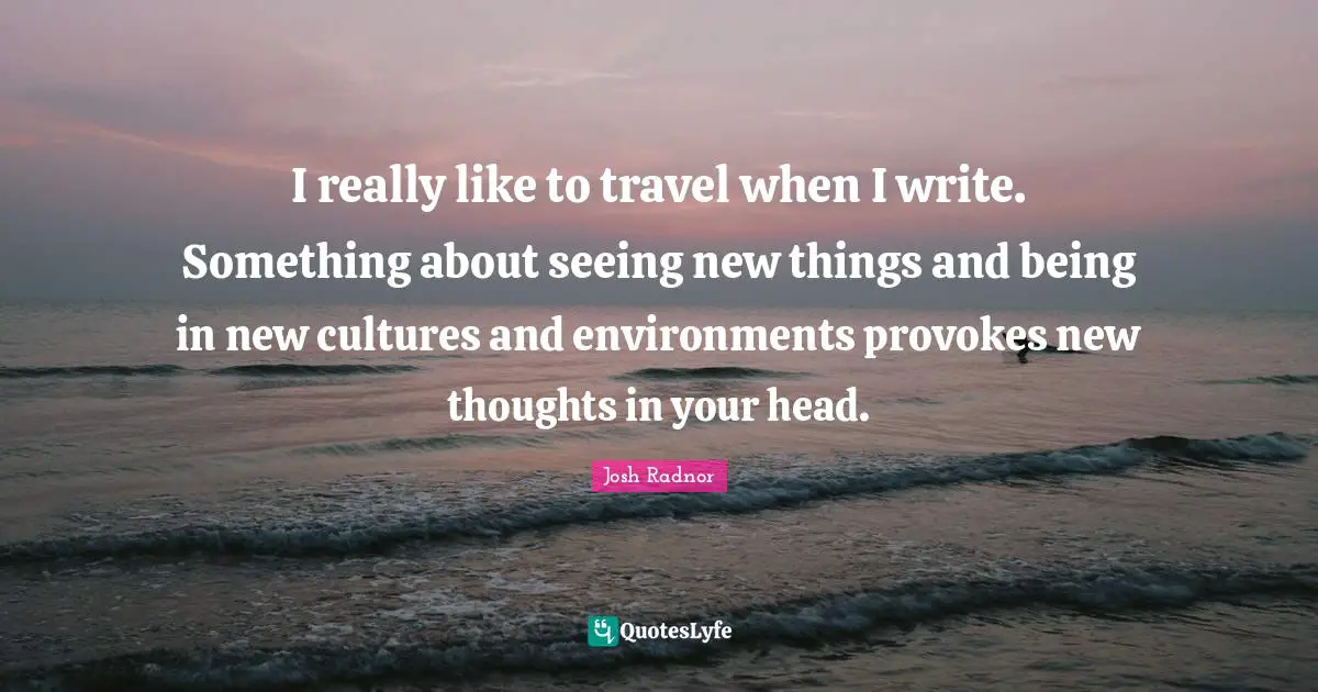 Josh Radnor Quotes: "I really like to travel when I write. Something about seeing new things and being in new cultures and environments provokes new thoughts in your head."