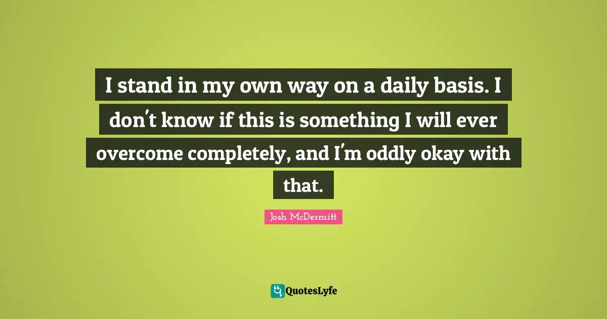 I stand in my own way on a daily basis. I don't know if this is something I will ever overcome completely, and I'm oddly okay with that.