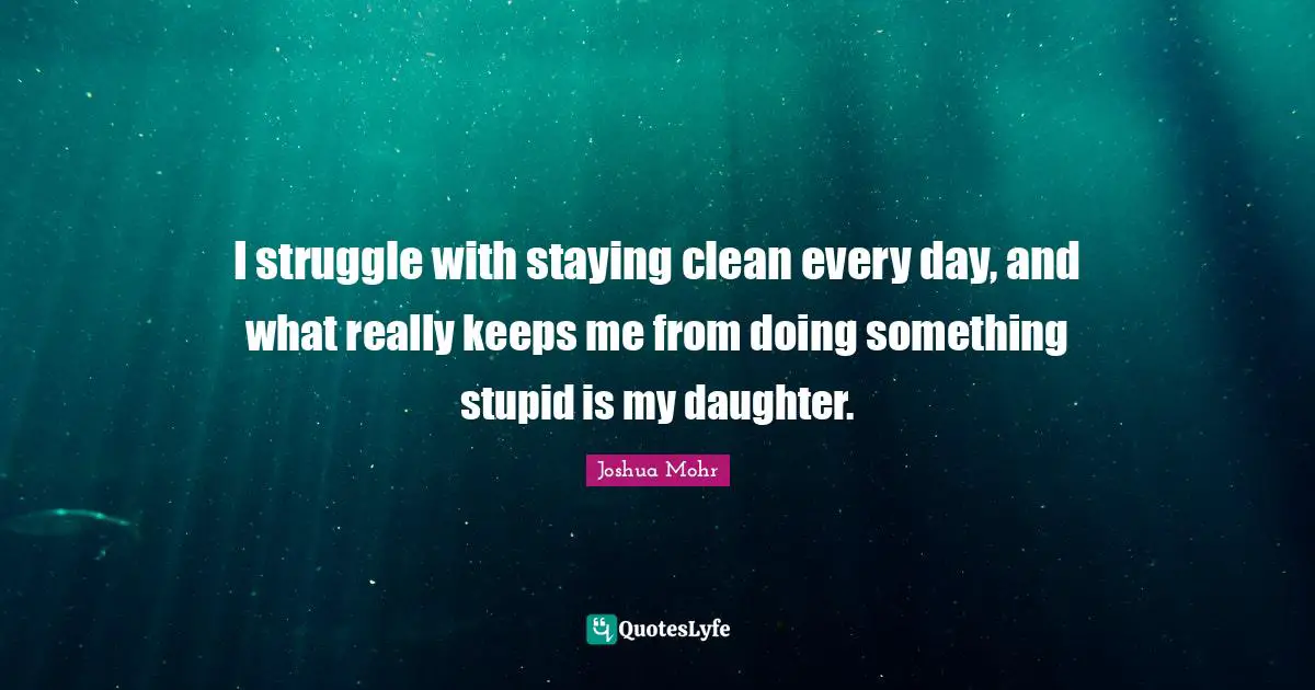 I struggle with staying clean every day, and what really keeps me from doing something stupid is my daughter.