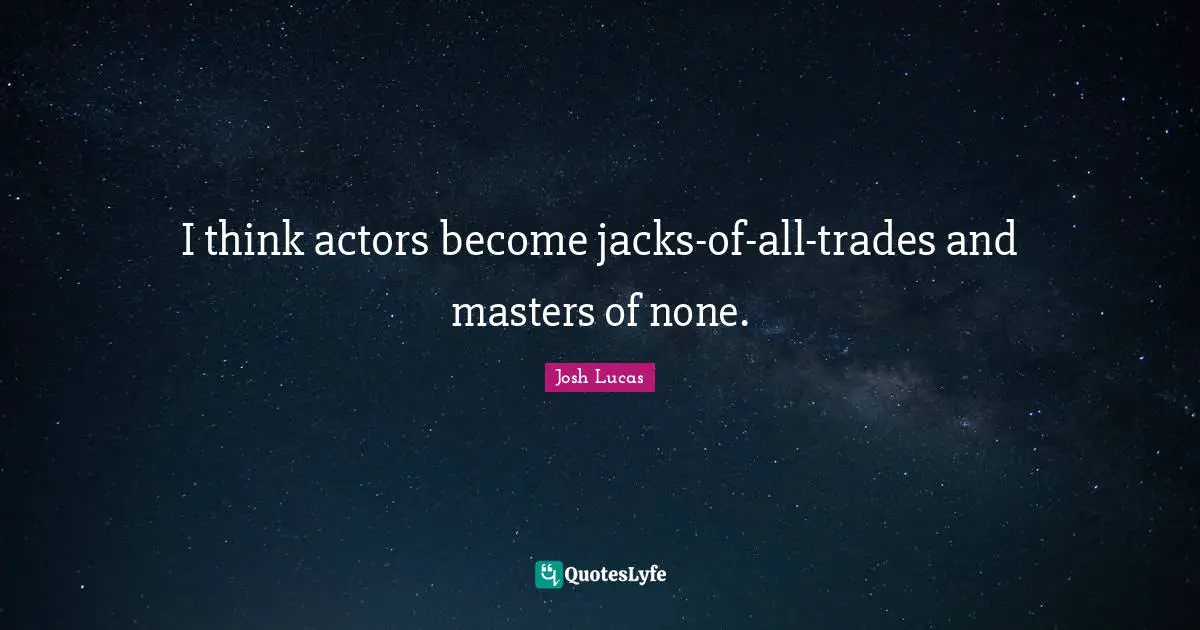 I think actors become jacks-of-all-trades and masters of none.