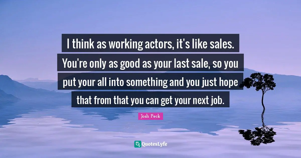 Josh Peck Quotes: "I think as working actors, it's like sales. You're only as good as your last sale, so you put your all into something and you just hope that from that you can get your next job."