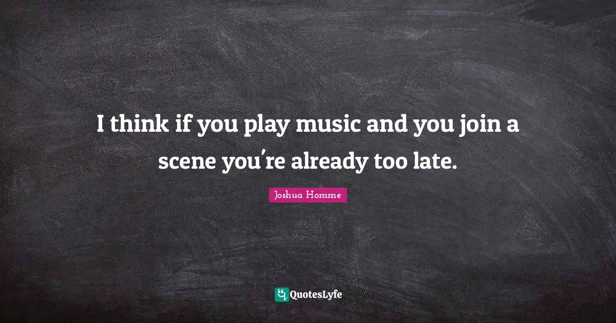 I think if you play music and you join a scene you're already too late.