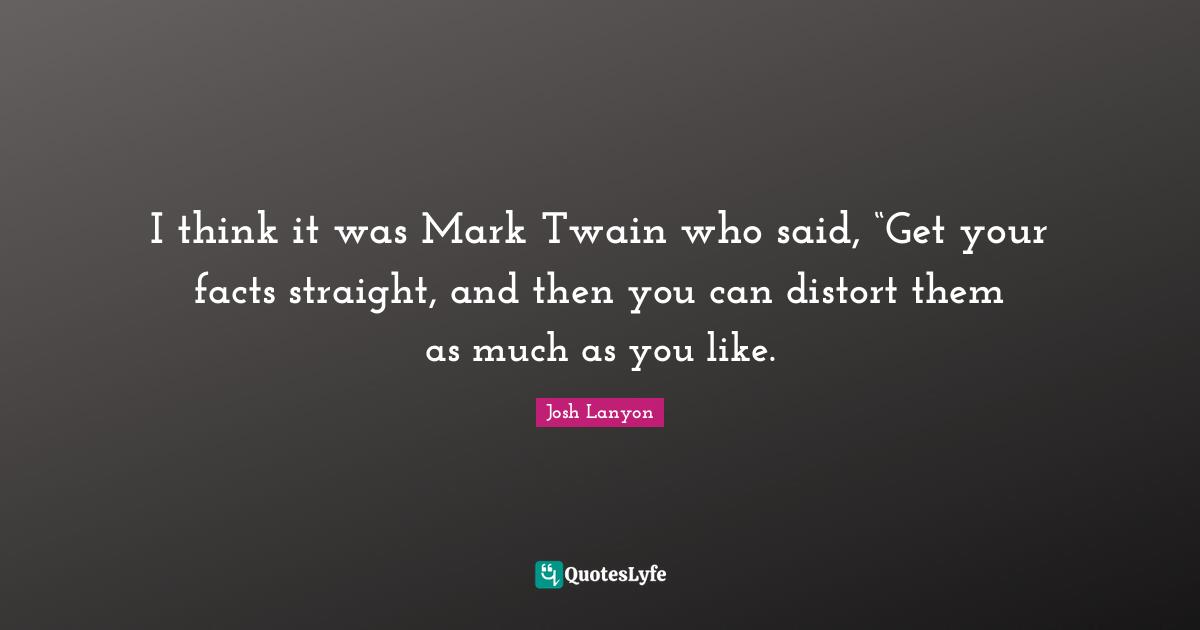 I think it was Mark Twain who said, “Get your facts straight, and then you can distort them as much as you like.
