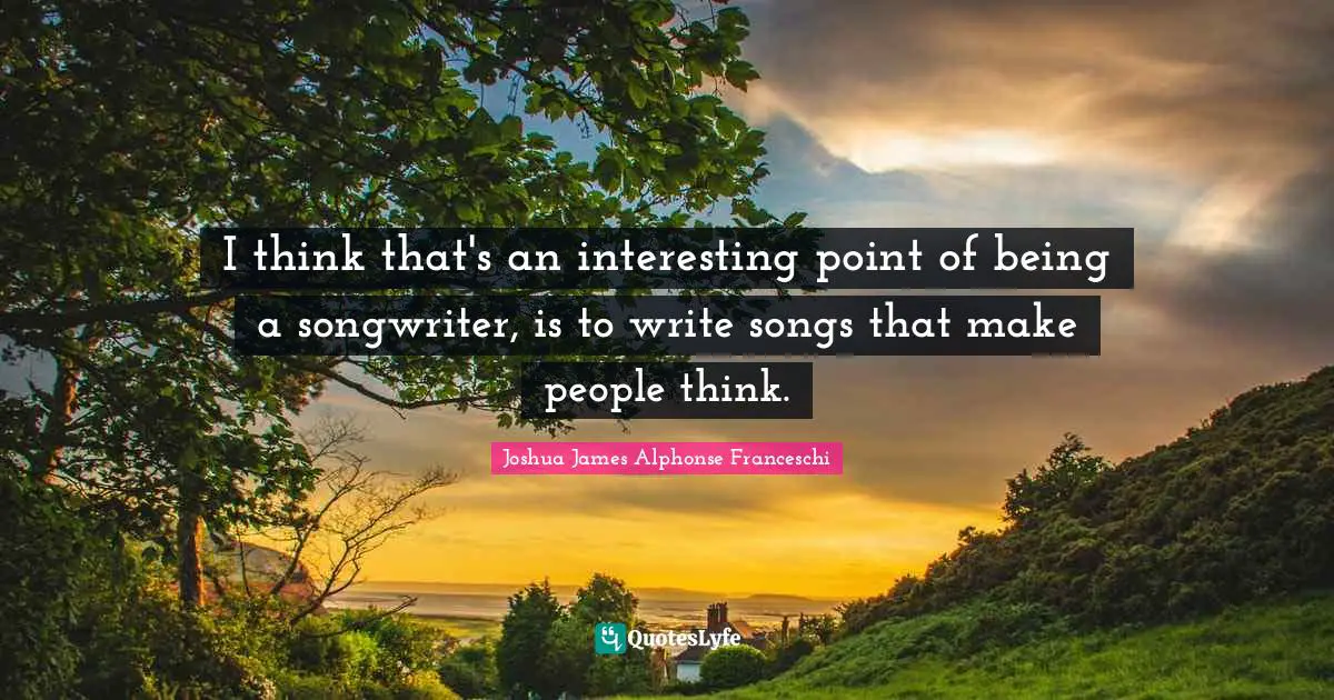 I think that's an interesting point of being a songwriter, is to write songs that make people think.