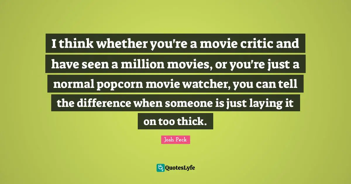 I think whether you're a movie critic and have seen a million movies, or you're just a normal popcorn movie watcher, you can tell the difference when someone is just laying it on too thick.