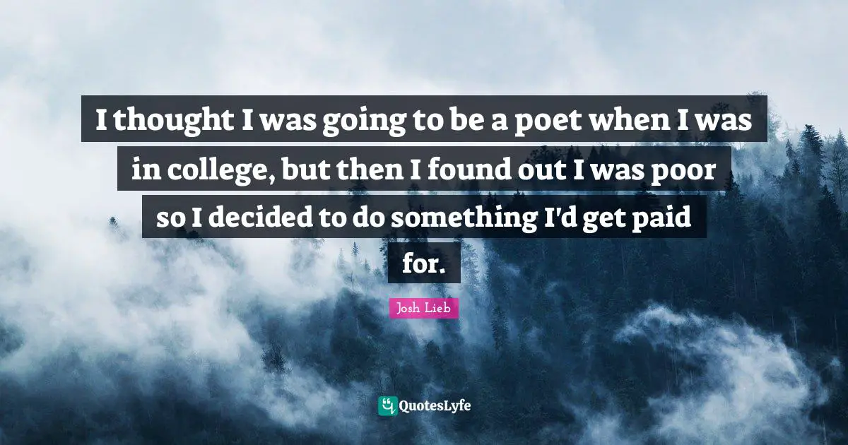 I thought I was going to be a poet when I was in college, but then I found out I was poor so I decided to do something I'd get paid for.