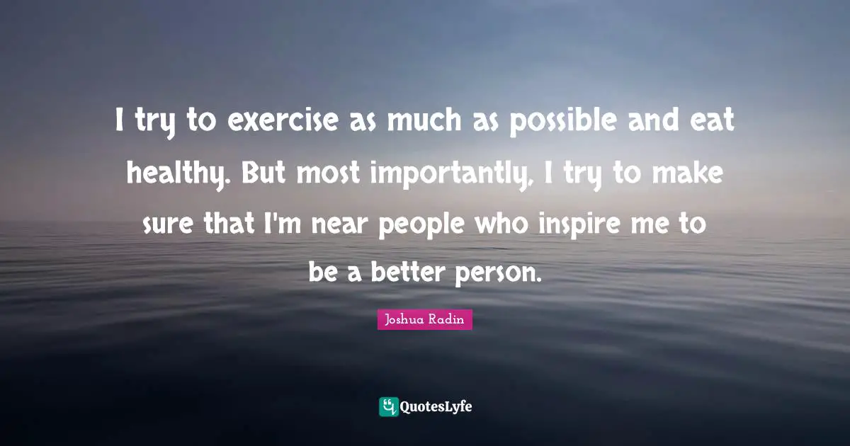 I try to exercise as much as possible and eat healthy. But most importantly, I try to make sure that I'm near people who inspire me to be a better person.