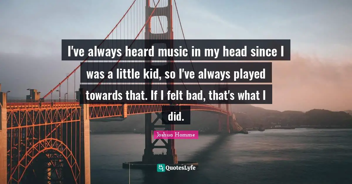 I've always heard music in my head since I was a little kid, so I've always played towards that. If I felt bad, that's what I did.