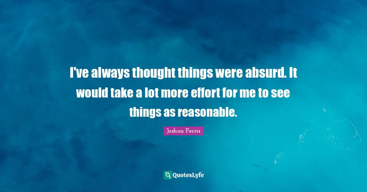 I've always thought things were absurd. It would take a lot more effort for me to see things as reasonable.