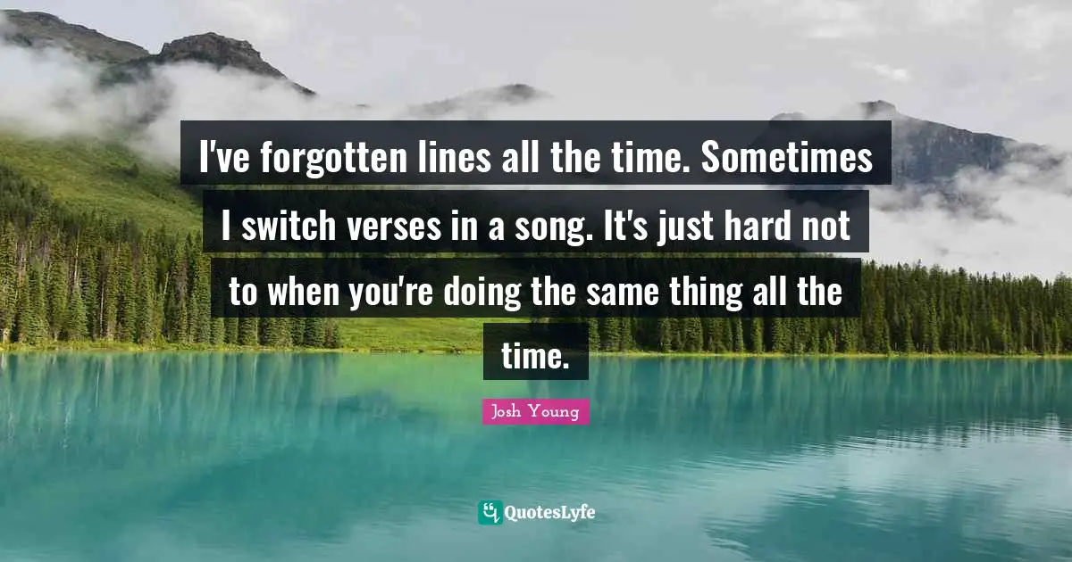I've forgotten lines all the time. Sometimes I switch verses in a song. It's just hard not to when you're doing the same thing all the time.