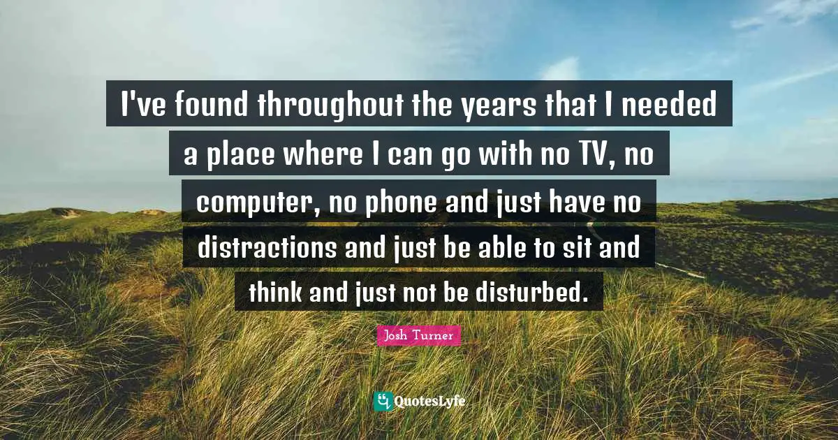I've found throughout the years that I needed a place where I can go with no TV, no computer, no phone and just have no distractions and just be able to sit and think and just not be disturbed.