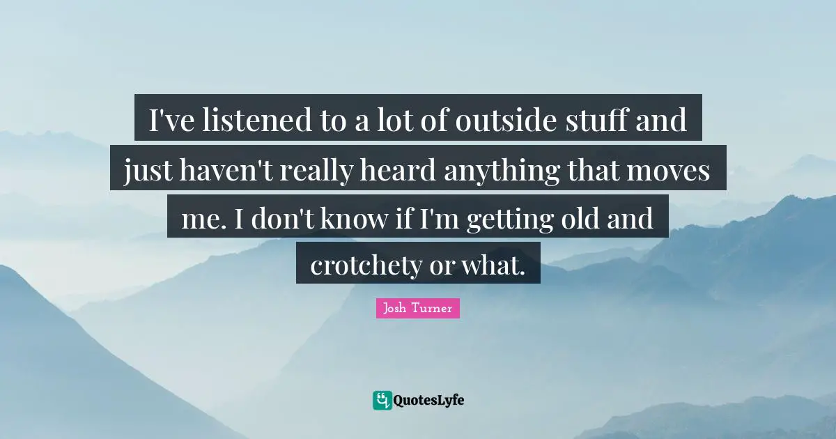 I've listened to a lot of outside stuff and just haven't really heard anything that moves me. I don't know if I'm getting old and crotchety or what.