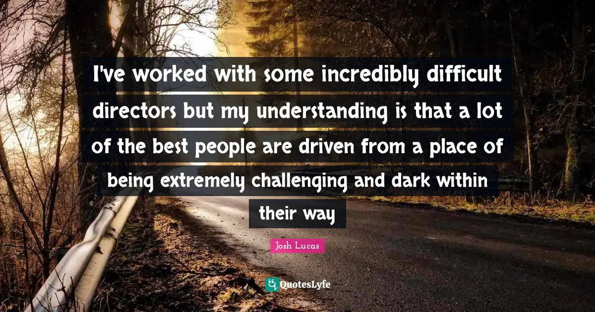 I've worked with some incredibly difficult directors but my understanding is that a lot of the best people are driven from a place of being extremely challenging and dark within their way