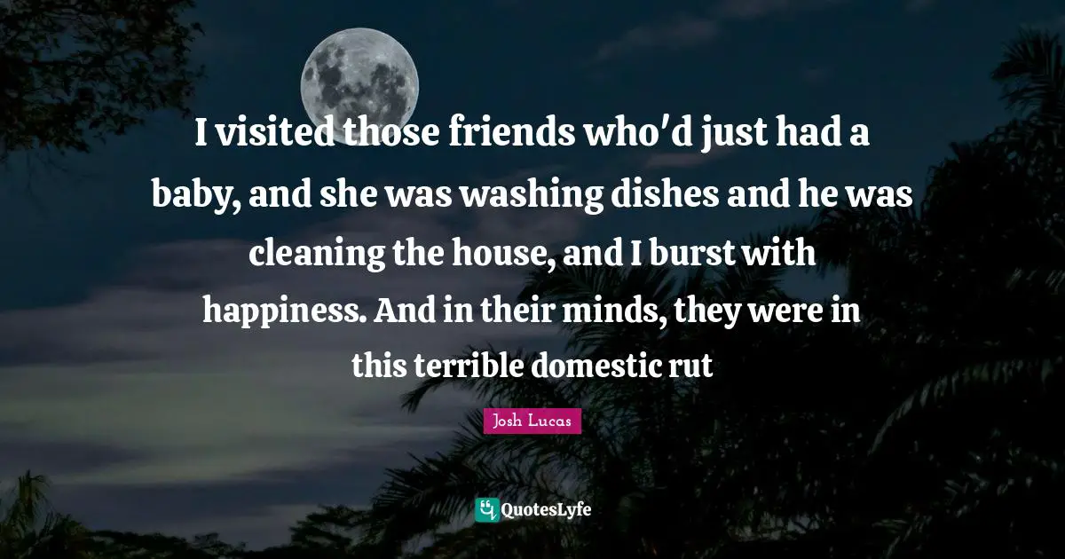 I visited those friends who'd just had a baby, and she was washing dishes and he was cleaning the house, and I burst with happiness. And in their minds, they were in this terrible domestic rut