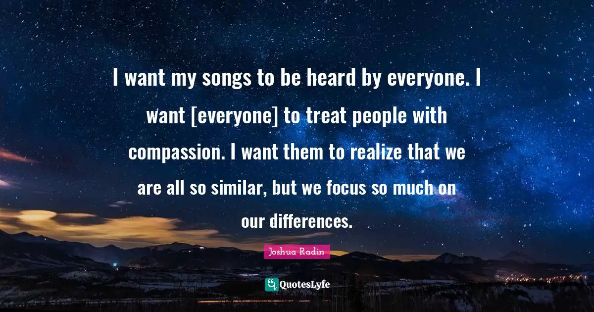 I want my songs to be heard by everyone. I want [everyone] to treat people with compassion. I want them to realize that we are all so similar, but we focus so much on our differences.