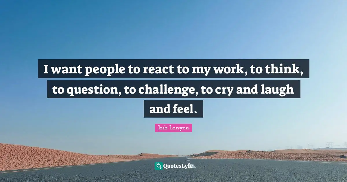 I want people to react to my work, to think, to question, to challenge, to cry and laugh and feel.