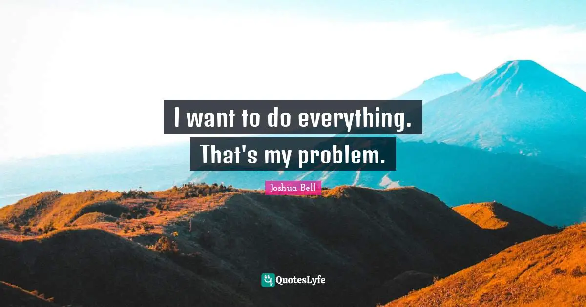 I want to do everything. That's my problem.