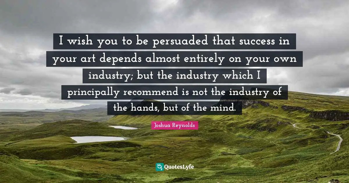 I wish you to be persuaded that success in your art depends almost entirely on your own industry; but the industry which I principally recommend is not the industry of the hands, but of the mind.