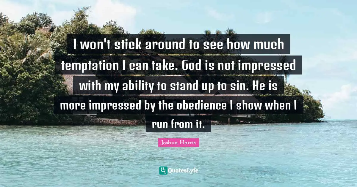 I won't stick around to see how much temptation I can take. God is not impressed with my ability to stand up to sin. He is more impressed by the obedience I show when I run from it.