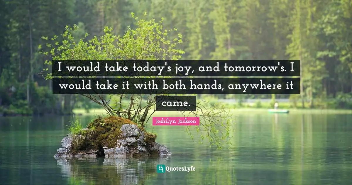 I would take today's joy, and tomorrow's. I would take it with both hands, anywhere it came.