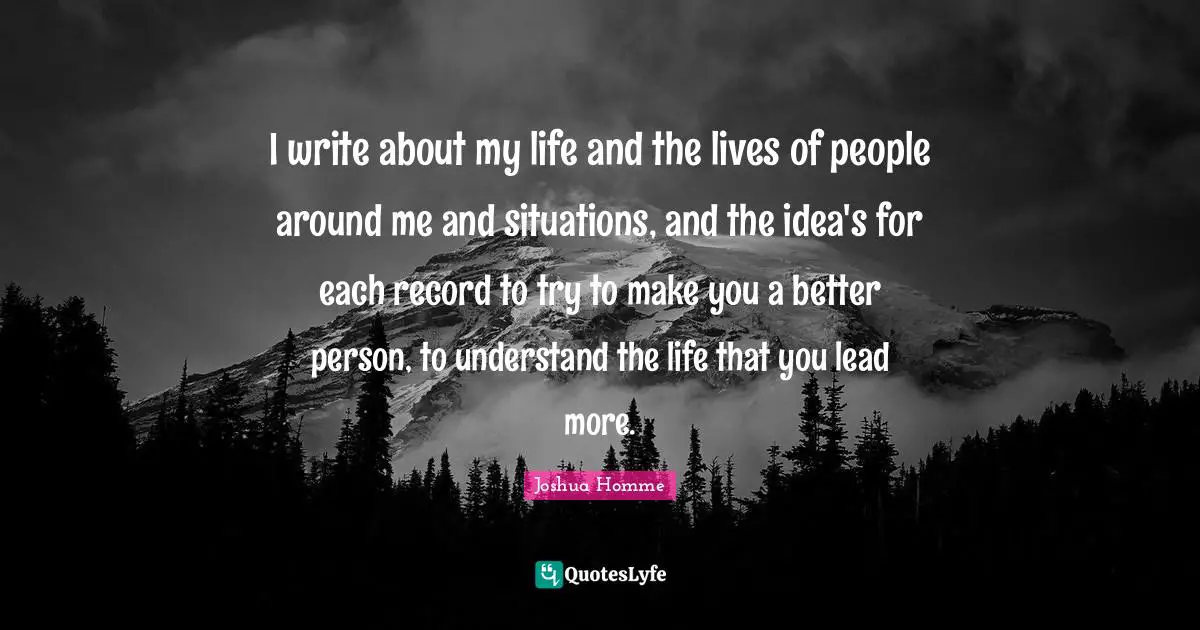 I write about my life and the lives of people around me and situations, and the idea's for each record to try to make you a better person, to understand the life that you lead more.