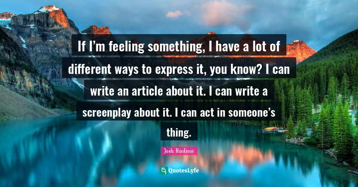 Josh Radnor Quotes: "If I’m feeling something, I have a lot of different ways to express it, you know? I can write an article about it. I can write a screenplay about it. I can act in someone’s thing."