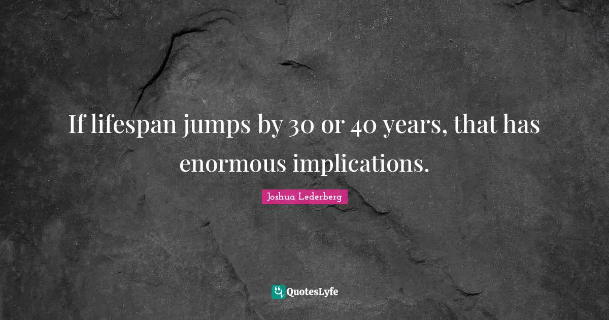 If lifespan jumps by 30 or 40 years, that has enormous implications.