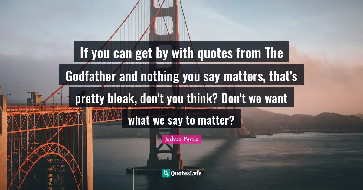 If you can get by with quotes from The Godfather and nothing you say matters, that's pretty bleak, don't you think? Don't we want what we say to matter?