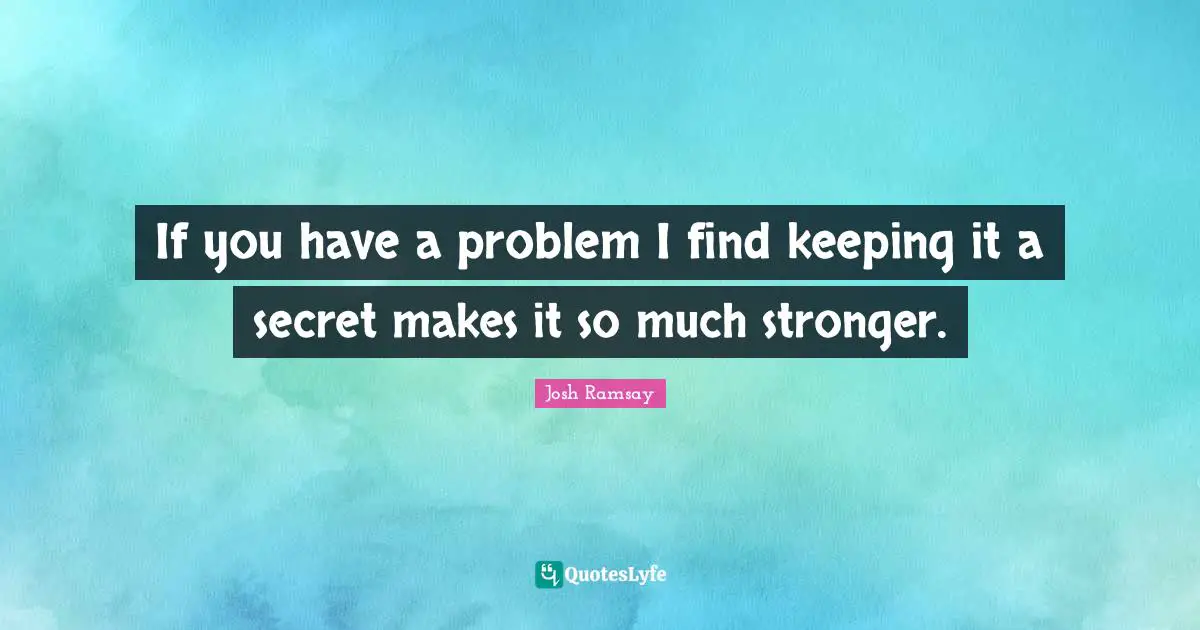 If you have a problem I find keeping it a secret makes it so much stronger.