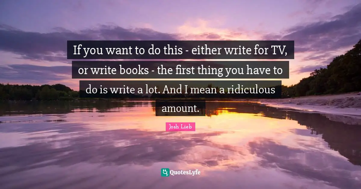 If you want to do this - either write for TV, or write books - the first thing you have to do is write a lot. And I mean a ridiculous amount.