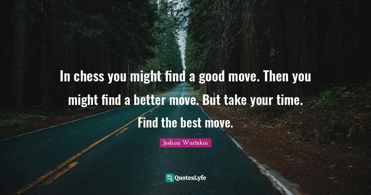 In chess you might find a good move. Then you might find a better move. But take your time. Find the best move.