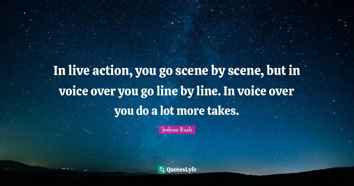 In live action, you go scene by scene, but in voice over you go line by line. In voice over you do a lot more takes.