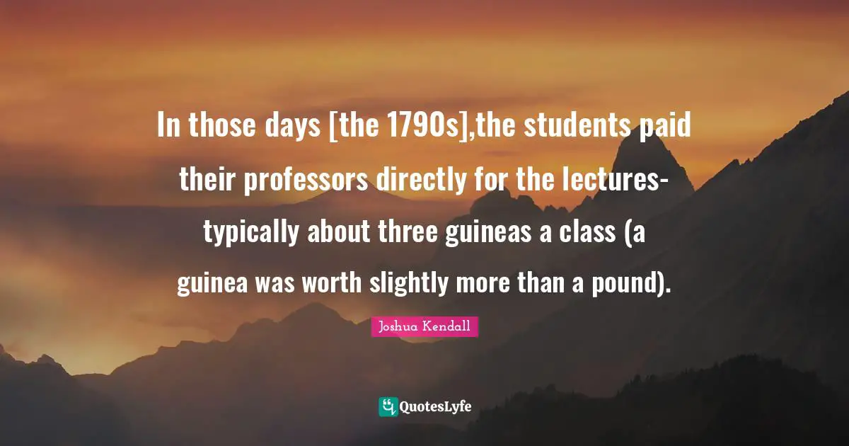 Lectures Quotes: "In those days [the 1790s],the students paid their professors directly for the lectures-typically about three guineas a class (a guinea was worth slightly more than a pound)."