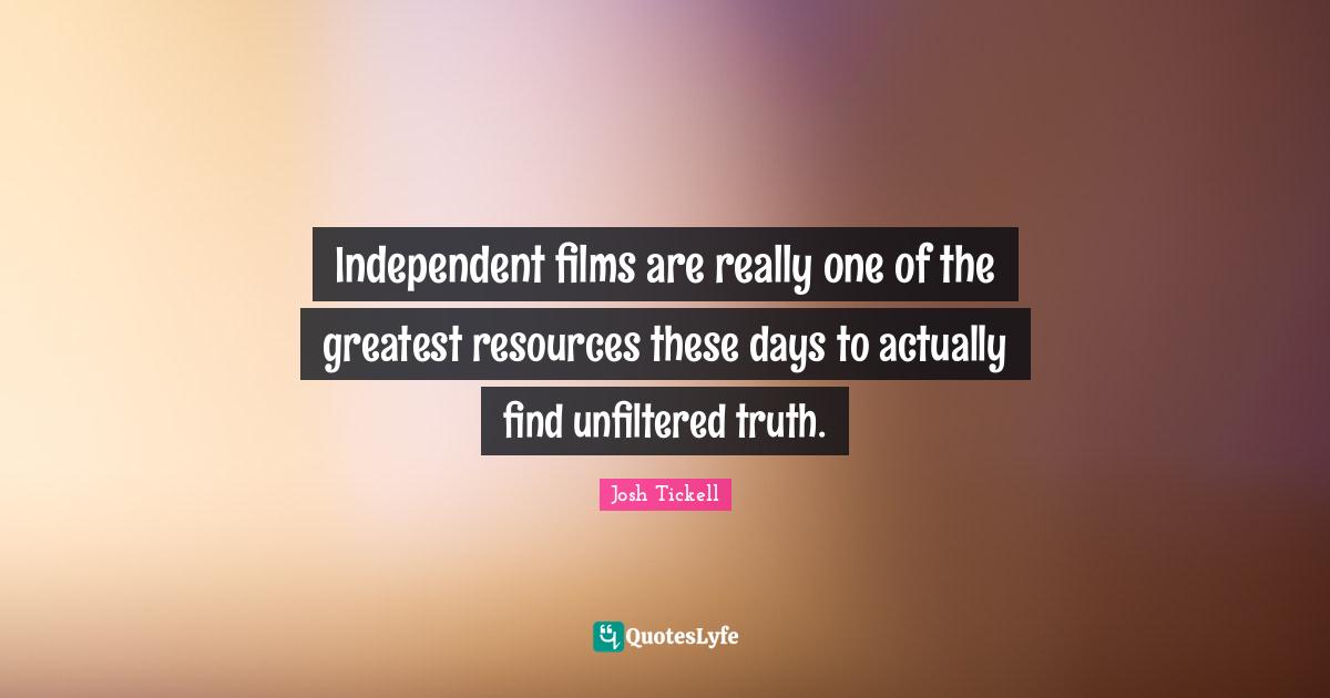 Independent films are really one of the greatest resources these days to actually find unfiltered truth.