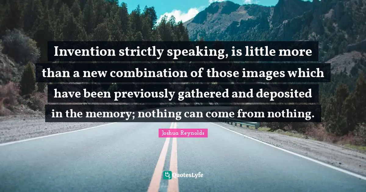 Invention strictly speaking, is little more than a new combination of those images which have been previously gathered and deposited in the memory; nothing can come from nothing.