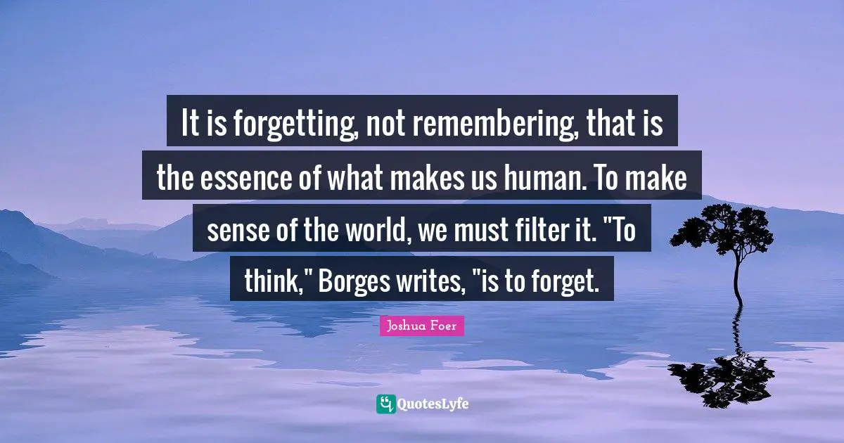 It is forgetting, not remembering, that is the essence of what makes us human. To make sense of the world, we must filter it. "To think," Borges writes, "is to forget.