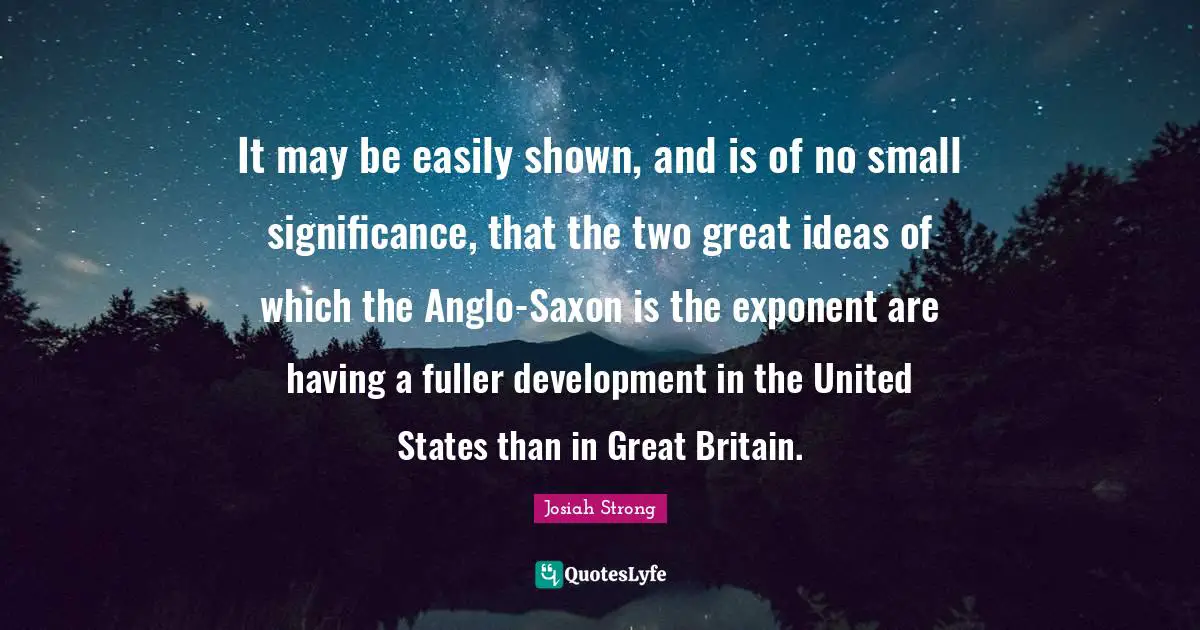 United States Quotes: "It may be easily shown, and is of no small significance, that the two great ideas of which the Anglo-Saxon is the exponent are having a fuller development in the United States than in Great Britain."