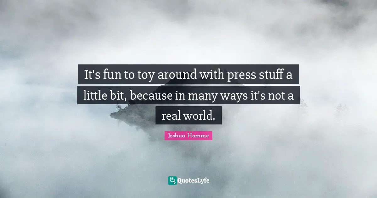 It's fun to toy around with press stuff a little bit, because in many ways it's not a real world.