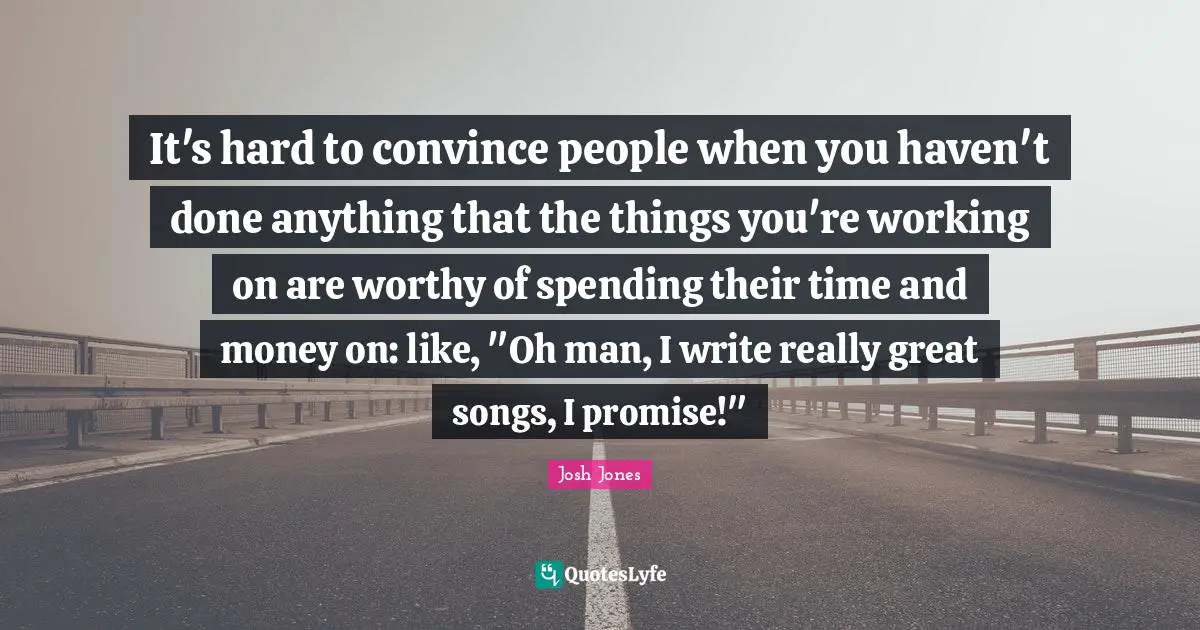It's hard to convince people when you haven't done anything that the things you're working on are worthy of spending their time and money on: like, "Oh man, I write really great songs, I promise!"