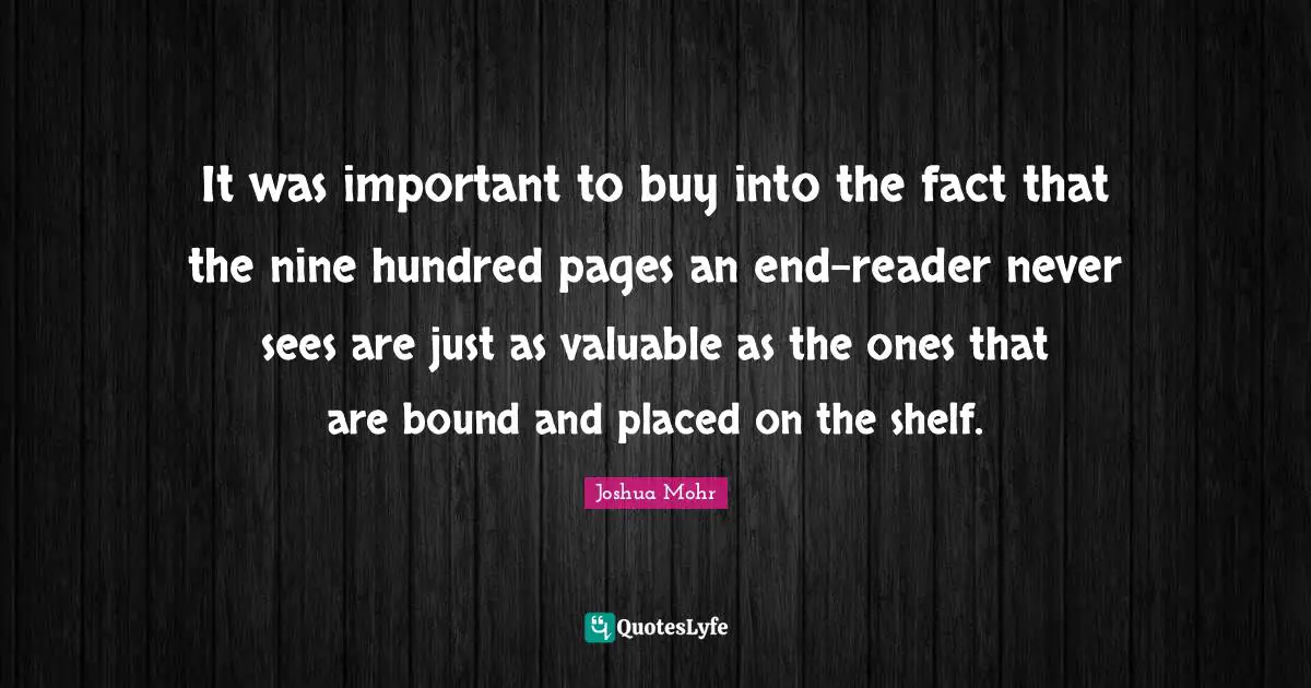 It was important to buy into the fact that the nine hundred pages an end-reader never sees are just as valuable as the ones that are bound and placed on the shelf.