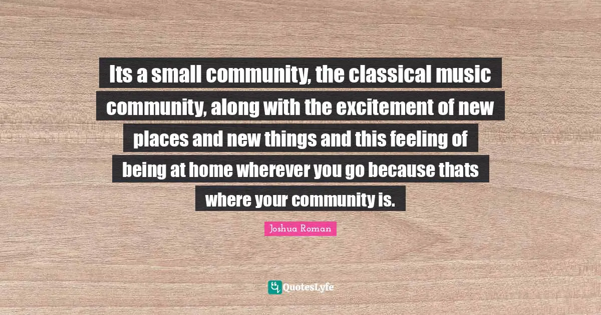 Joshua Roman Quotes: "Its a small community, the classical music community, along with the excitement of new places and new things and this feeling of being at home wherever you go because thats where your community is."