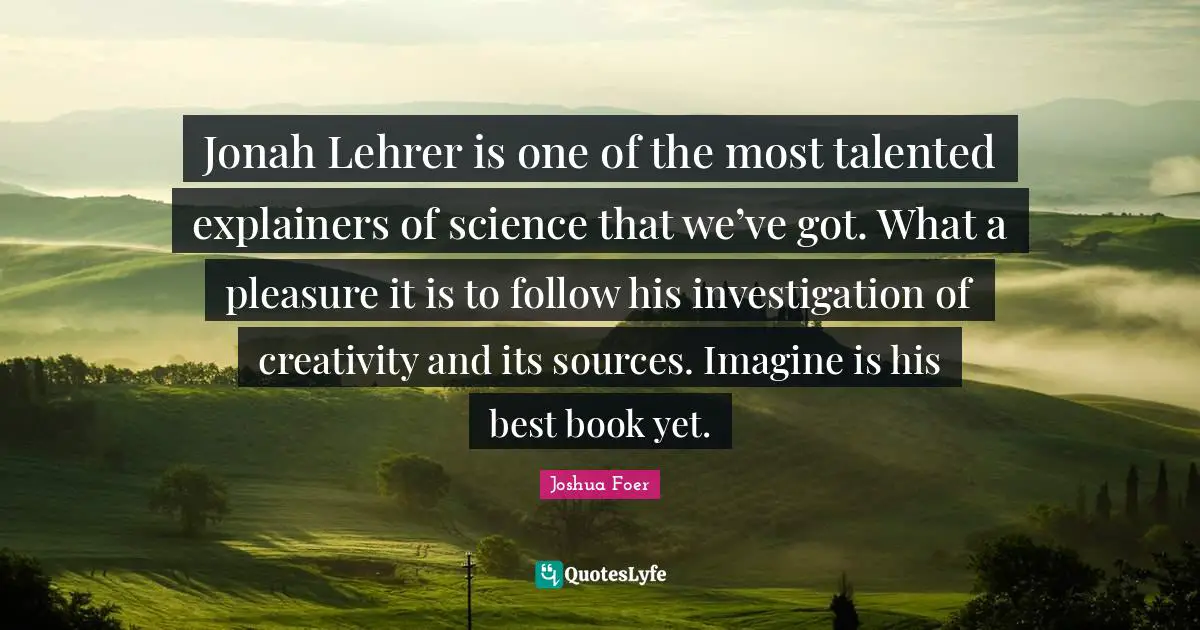 Jonah Quotes: "Jonah Lehrer is one of the most talented explainers of science that we’ve got. What a pleasure it is to follow his investigation of creativity and its sources. Imagine is his best book yet."